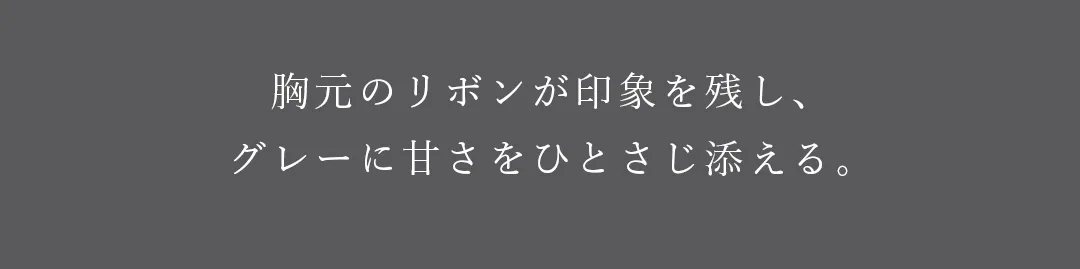 胸元のリボンが印象を残し、グレーに甘さをひとさじ添える。 2