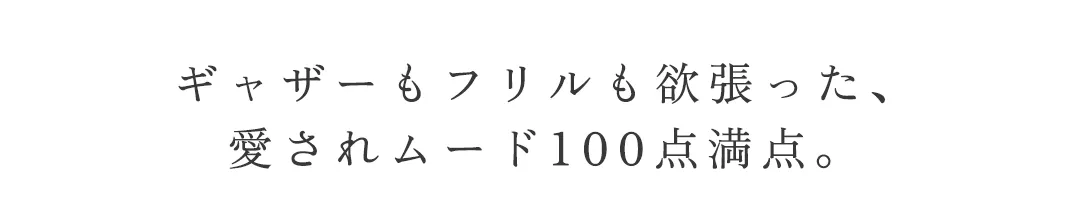 ギャザーもフリルも欲張った、
愛されムード100点満点。 2