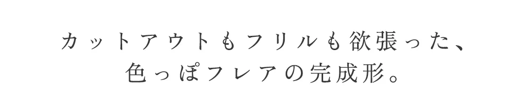 カットアウトもフリルも欲張った、
色っぽフレアの完成形。 2