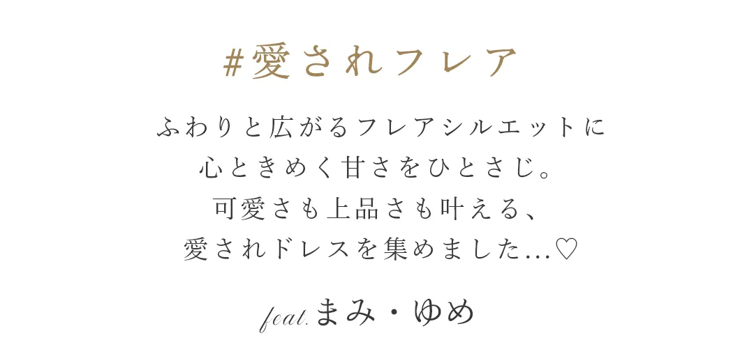 ふわりと広がるフレアシルエットに、
心ときめく甘さをひとさじ。
可愛さも上品さも叶える、
愛されドレスを集めました。
